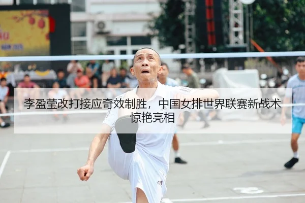 李盈莹改打接应奇效制胜，中国女排世界联赛新战术惊艳亮相