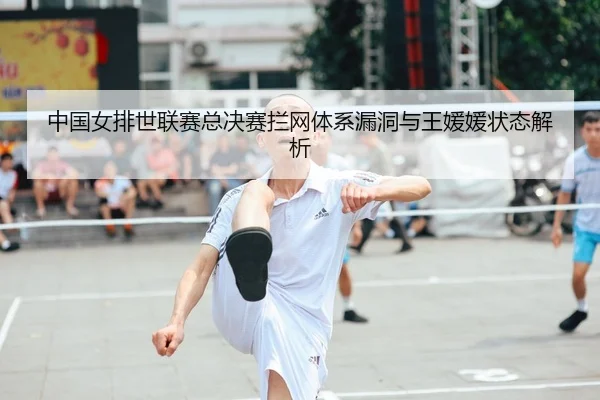 中国女排世联赛总决赛拦网体系漏洞与王媛媛状态解析