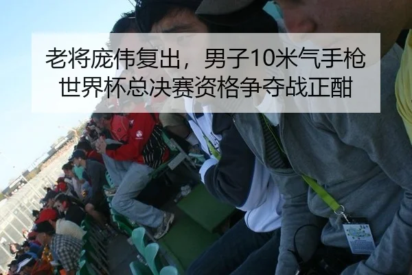 老将庞伟复出，男子10米气手枪世界杯总决赛资格争夺战正酣