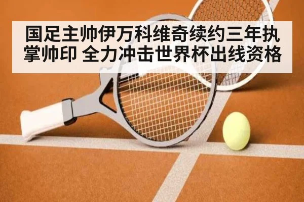 国足主帅伊万科维奇续约三年执掌帅印 全力冲击世界杯出线资格